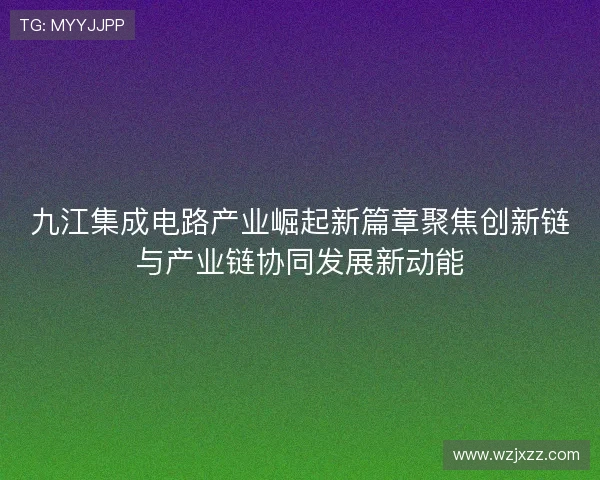 九江集成电路产业崛起新篇章聚焦创新链与产业链协同发展新动能
